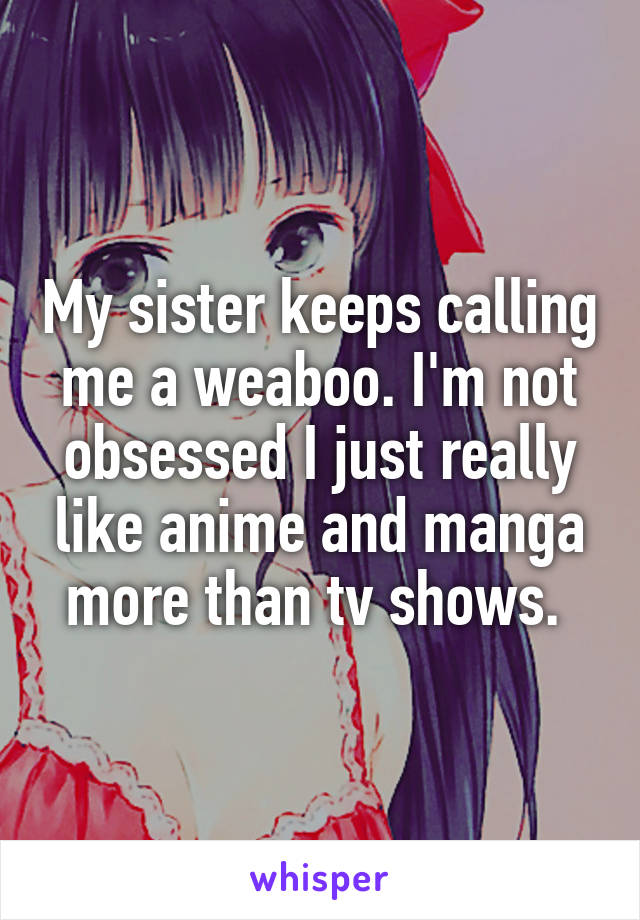 My sister keeps calling me a weaboo. I'm not obsessed I just really like anime and manga more than tv shows. 