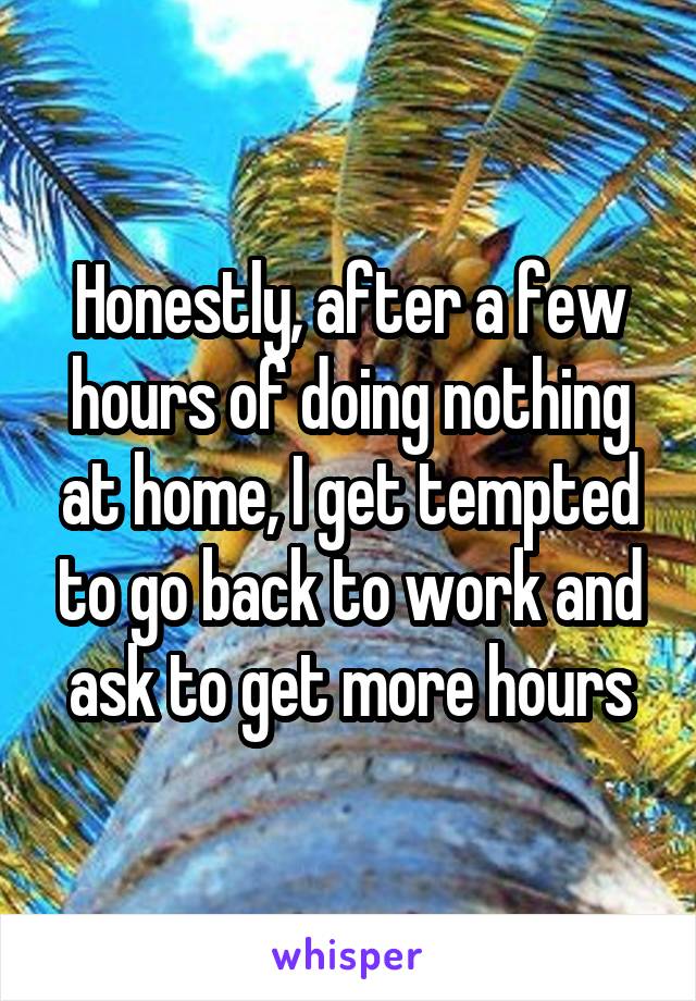 Honestly, after a few hours of doing nothing at home, I get tempted to go back to work and ask to get more hours