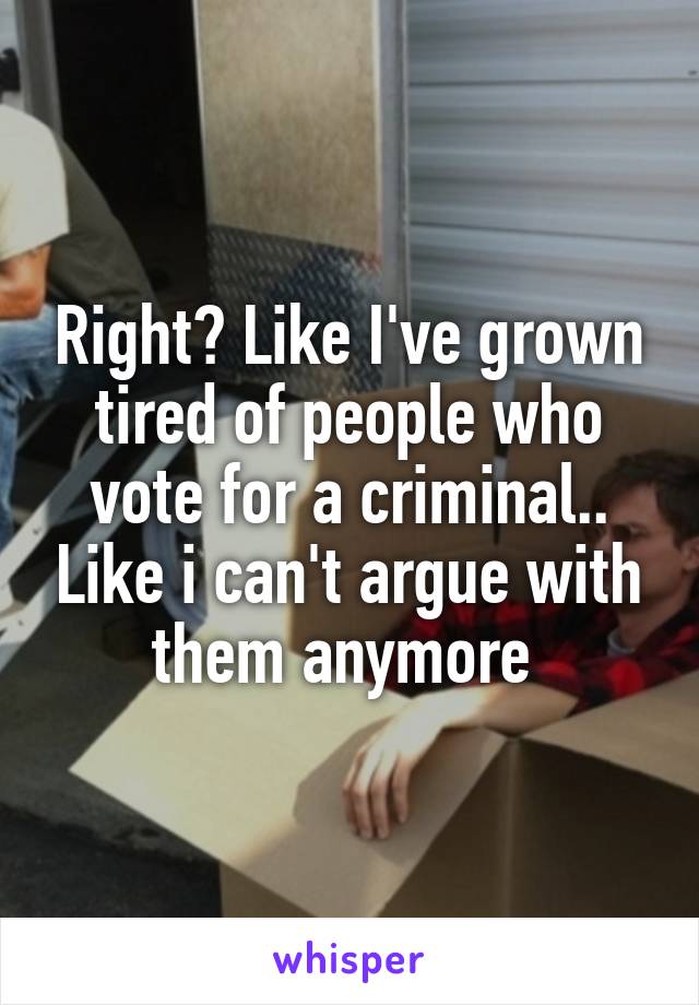 Right? Like I've grown tired of people who vote for a criminal.. Like i can't argue with them anymore 