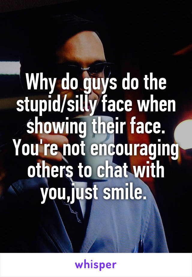 Why do guys do the stupid/silly face when showing their face. You're not encouraging others to chat with you,just smile. 