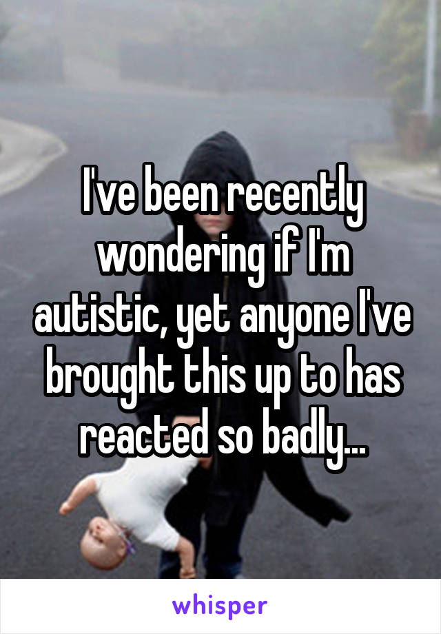 I've been recently wondering if I'm autistic, yet anyone I've brought this up to has reacted so badly...