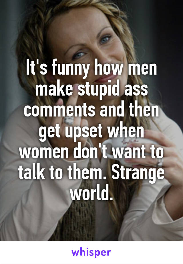 It's funny how men make stupid ass comments and then get upset when women don't want to talk to them. Strange world.