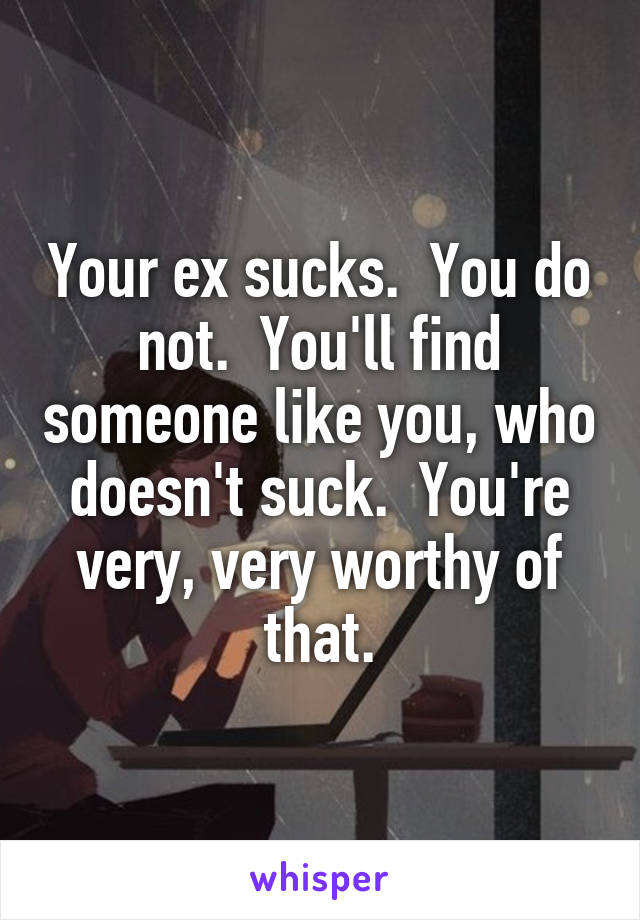 Your ex sucks.  You do not.  You'll find someone like you, who doesn't suck.  You're very, very worthy of that.