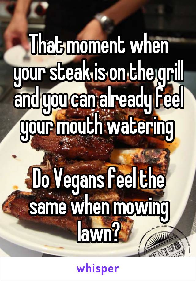 That moment when your steak is on the grill and you can already feel your mouth watering 

Do Vegans feel the same when mowing lawn?