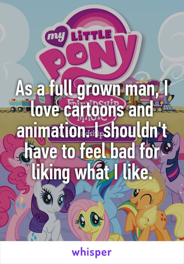 As a full grown man, I love cartoons and animation. I shouldn't have to feel bad for liking what I like.