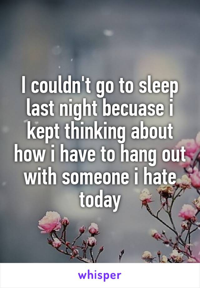 I couldn't go to sleep last night becuase i kept thinking about how i have to hang out with someone i hate today