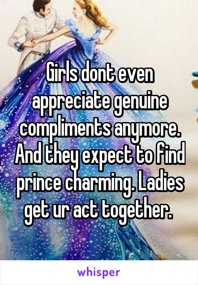 Girls dont even appreciate genuine compliments anymore. And they expect to find prince charming. Ladies get ur act together. 