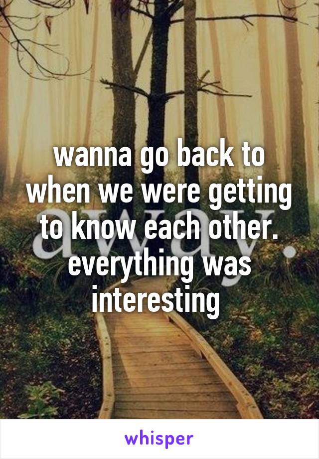 wanna go back to when we were getting to know each other. everything was interesting 