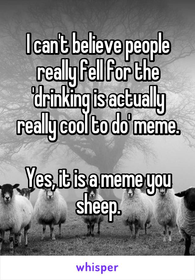 I can't believe people really fell for the 'drinking is actually really cool to do' meme.

Yes, it is a meme you sheep.
