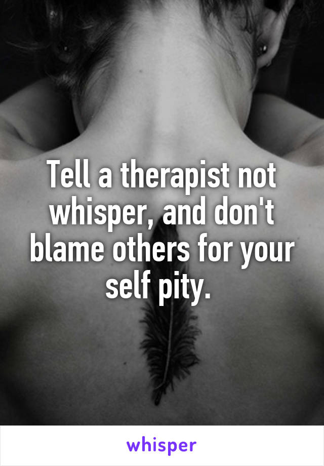 Tell a therapist not whisper, and don't blame others for your self pity. 