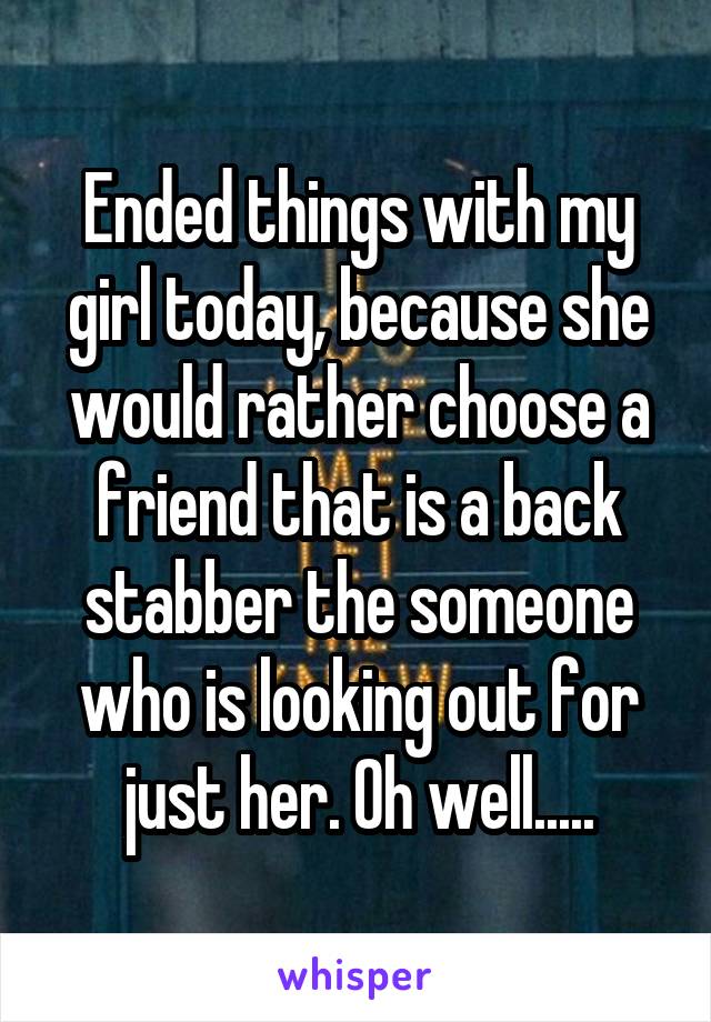 Ended things with my girl today, because she would rather choose a friend that is a back stabber the someone who is looking out for just her. Oh well.....