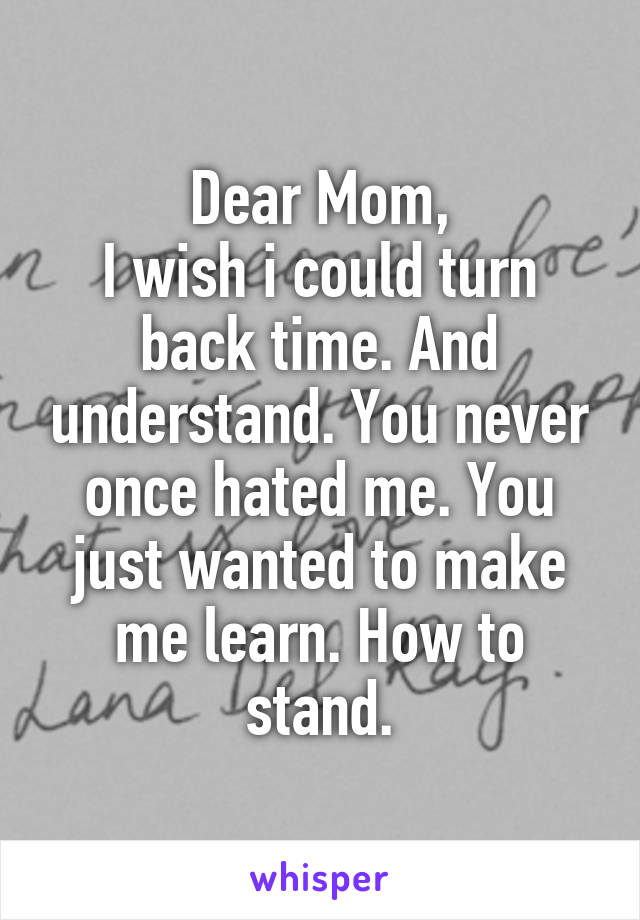 Dear Mom,
I wish i could turn back time. And understand. You never once hated me. You just wanted to make me learn. How to stand.