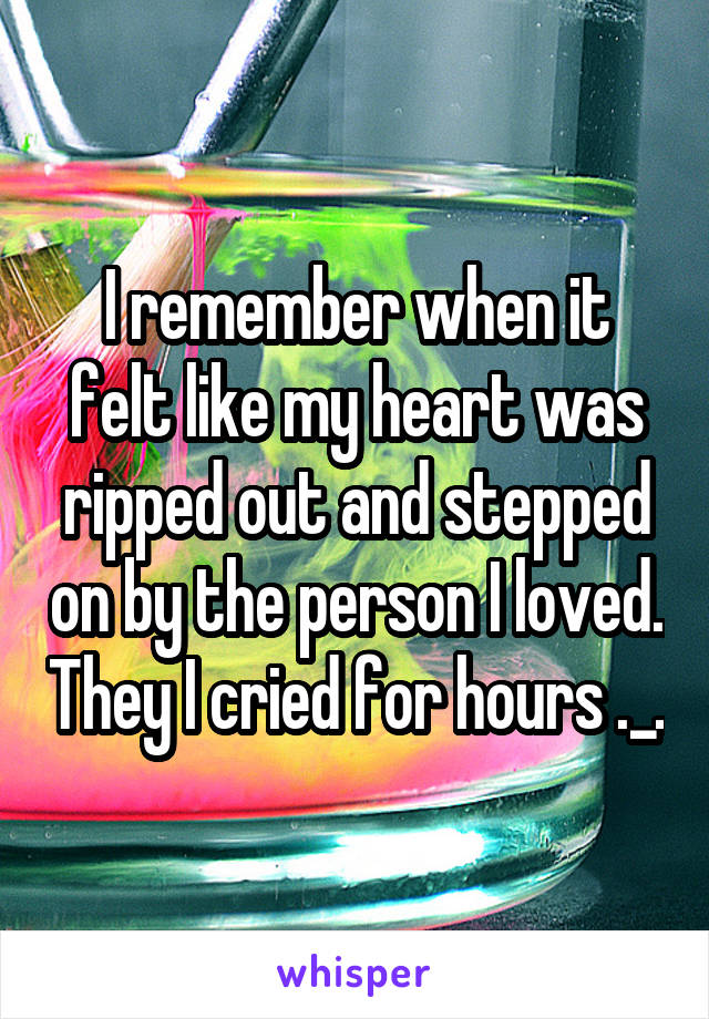 I remember when it felt like my heart was ripped out and stepped on by the person I loved. They I cried for hours ._.