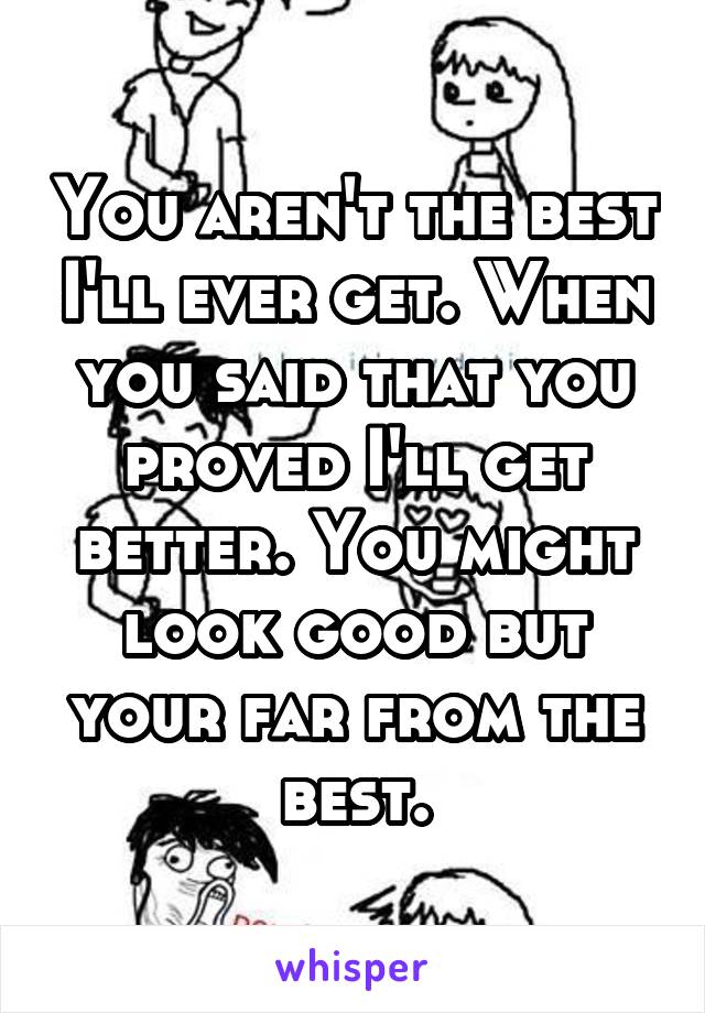 You aren't the best I'll ever get. When you said that you proved I'll get better. You might look good but your far from the best.