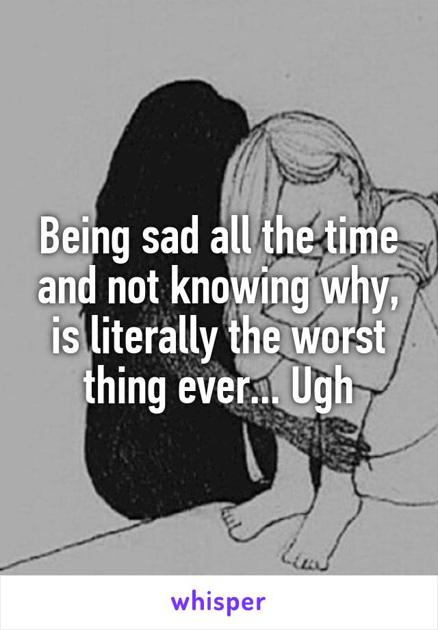 Being sad all the time and not knowing why, is literally the worst thing ever... Ugh