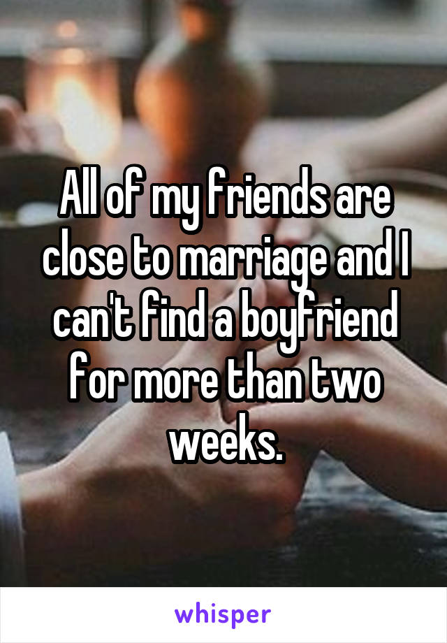 All of my friends are close to marriage and I can't find a boyfriend for more than two weeks.