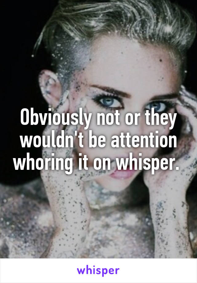 Obviously not or they wouldn't be attention whoring it on whisper. 