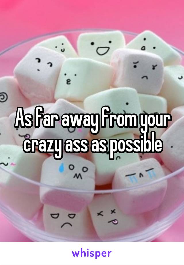 As far away from your crazy ass as possible