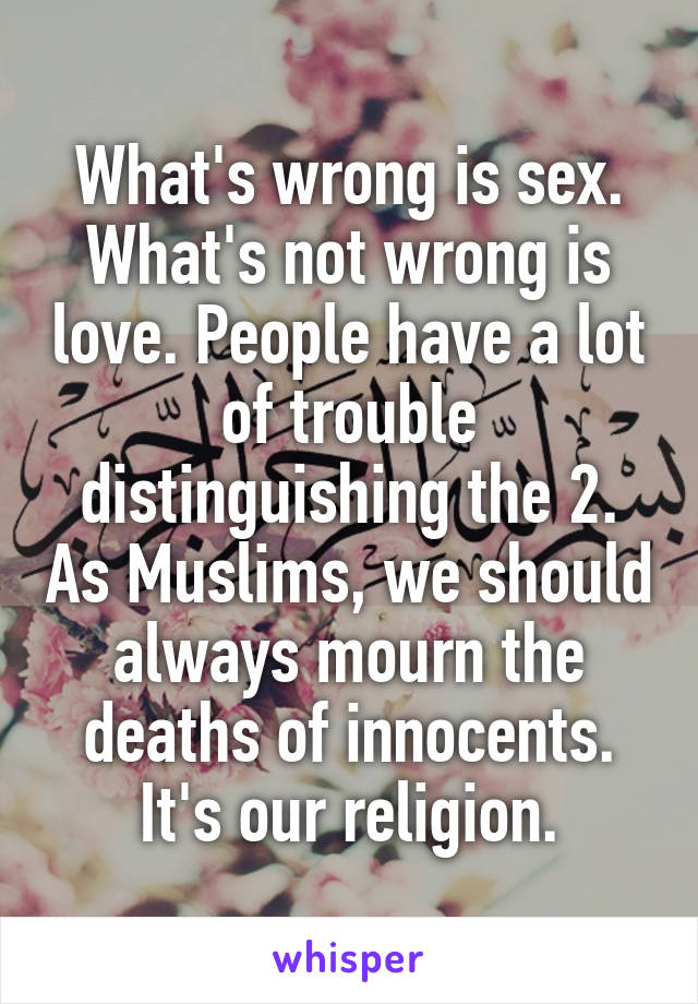 What's wrong is sex. What's not wrong is love. People have a lot of trouble distinguishing the 2. As Muslims, we should always mourn the deaths of innocents. It's our religion.