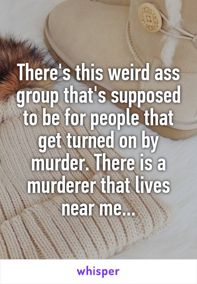 There's this weird ass group that's supposed to be for people that get turned on by murder. There is a murderer that lives near me...