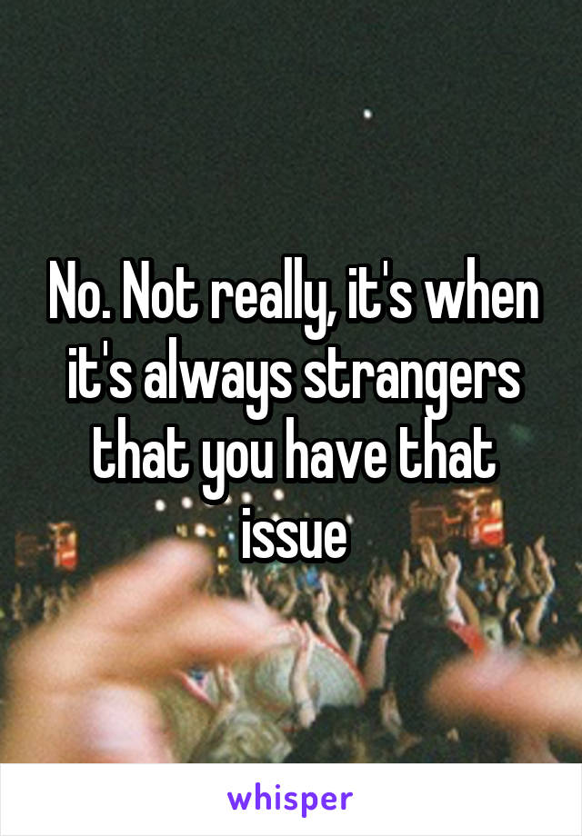 No. Not really, it's when it's always strangers that you have that issue