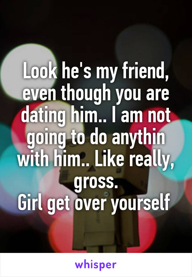 Look he's my friend, even though you are dating him.. I am not going to do anythin with him.. Like really, gross.
Girl get over yourself 