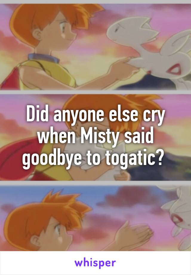 Did anyone else cry when Misty said goodbye to togatic? 