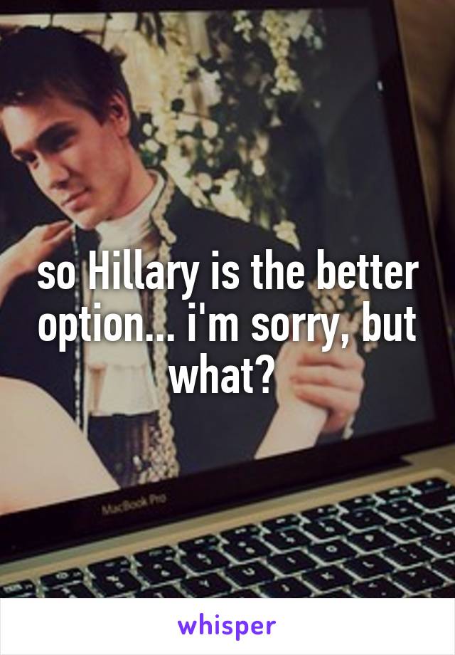 so Hillary is the better option... i'm sorry, but what? 