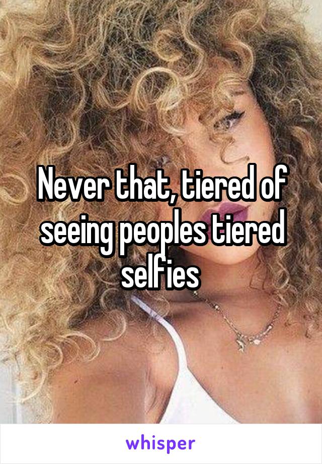 Never that, tiered of seeing peoples tiered selfies 