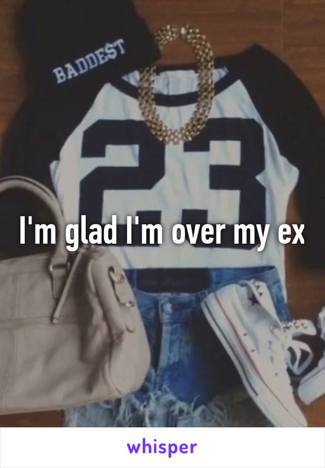 I'm glad I'm over my ex