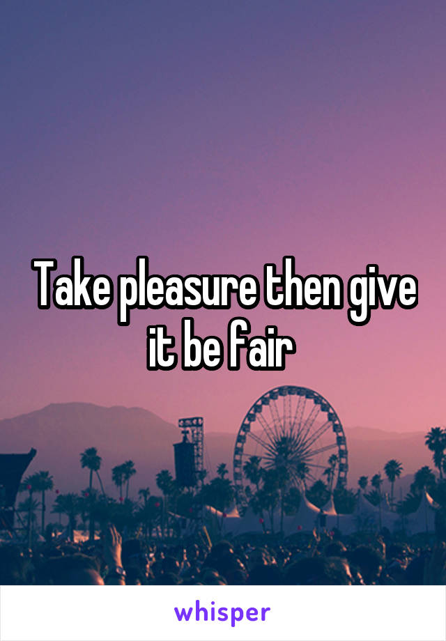 Take pleasure then give it be fair 
