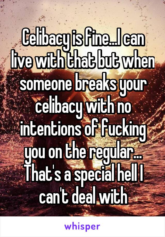 Celibacy is fine...I can live with that but when someone breaks your celibacy with no intentions of fucking you on the regular... That's a special hell I can't deal with