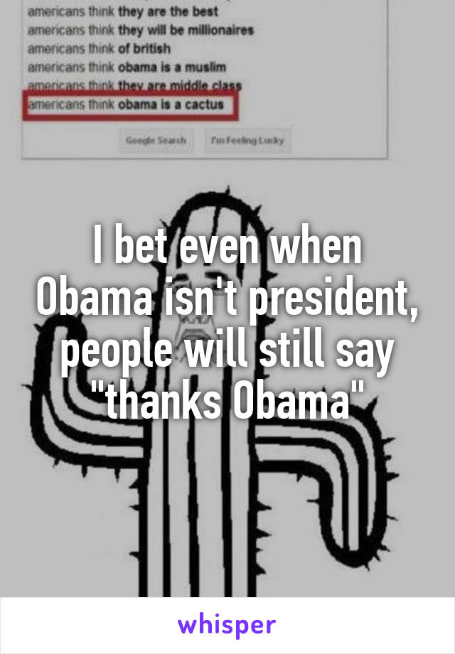 I bet even when Obama isn't president, people will still say "thanks Obama"