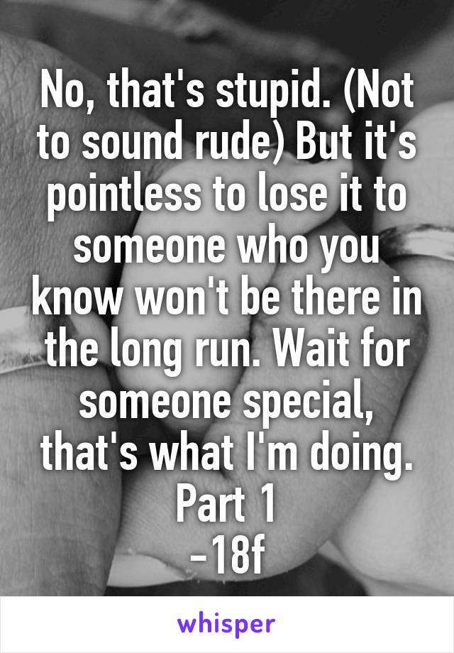 No, that's stupid. (Not to sound rude) But it's pointless to lose it to someone who you know won't be there in the long run. Wait for someone special, that's what I'm doing. Part 1
-18f