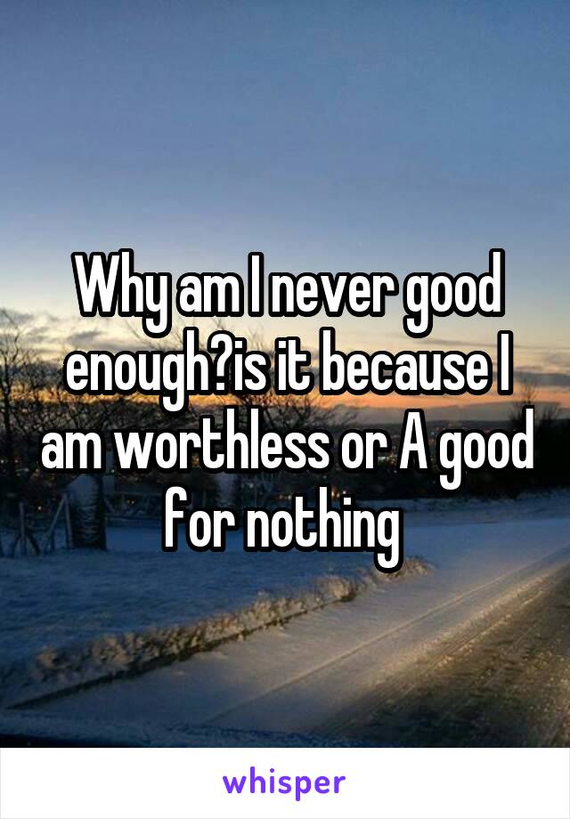 Why am I never good enough?is it because I am worthless or A good for nothing 