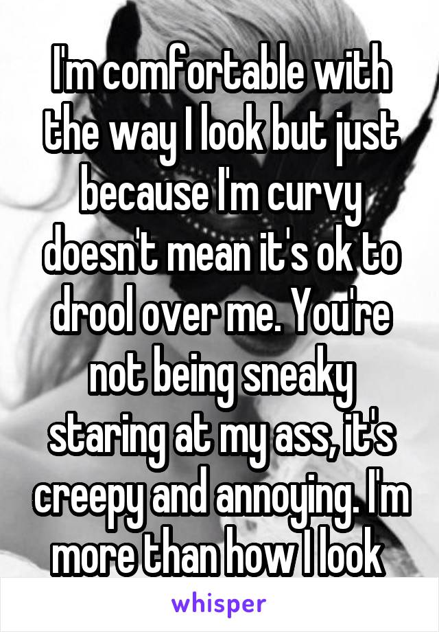 I'm comfortable with the way I look but just because I'm curvy doesn't mean it's ok to drool over me. You're not being sneaky staring at my ass, it's creepy and annoying. I'm more than how I look 