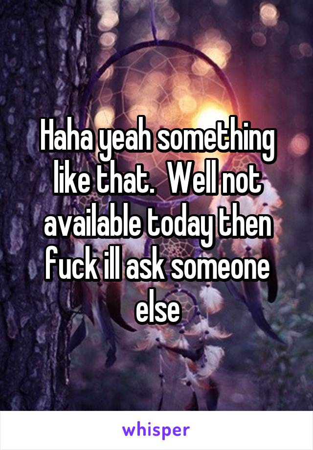 Haha yeah something like that.  Well not available today then fuck ill ask someone else