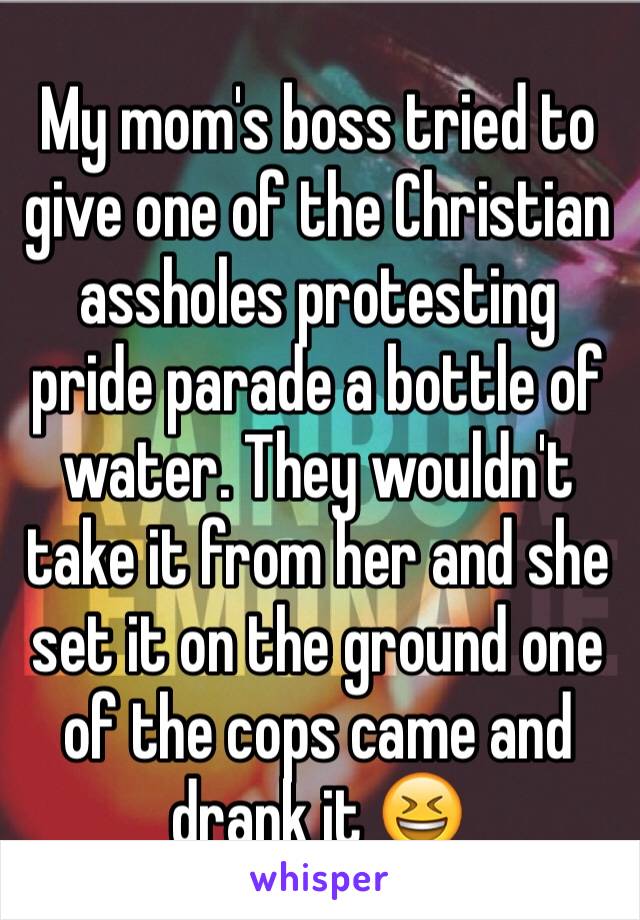 My mom's boss tried to give one of the Christian assholes protesting pride parade a bottle of water. They wouldn't take it from her and she set it on the ground one of the cops came and drank it 😆