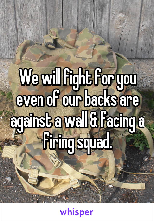 We will fight for you even of our backs are against a wall & facing a firing squad.