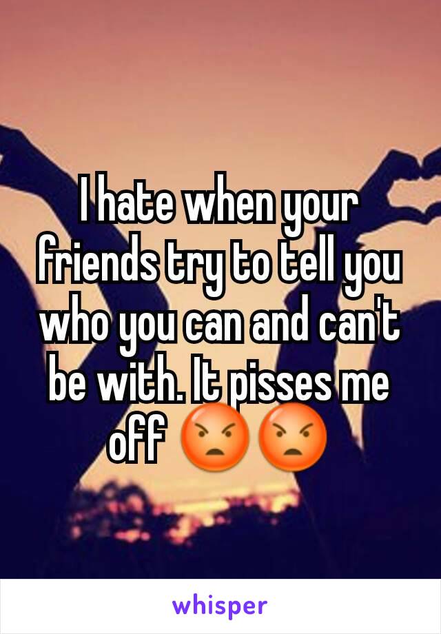 I hate when your friends try to tell you who you can and can't be with. It pisses me off 😡😡