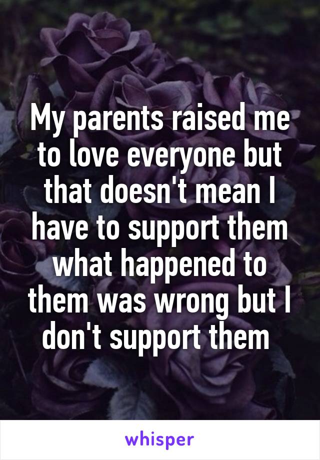 My parents raised me to love everyone but that doesn't mean I have to support them what happened to them was wrong but I don't support them 