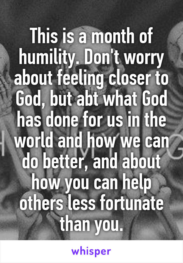 This is a month of humility. Don't worry about feeling closer to God, but abt what God has done for us in the world and how we can do better, and about how you can help others less fortunate than you.