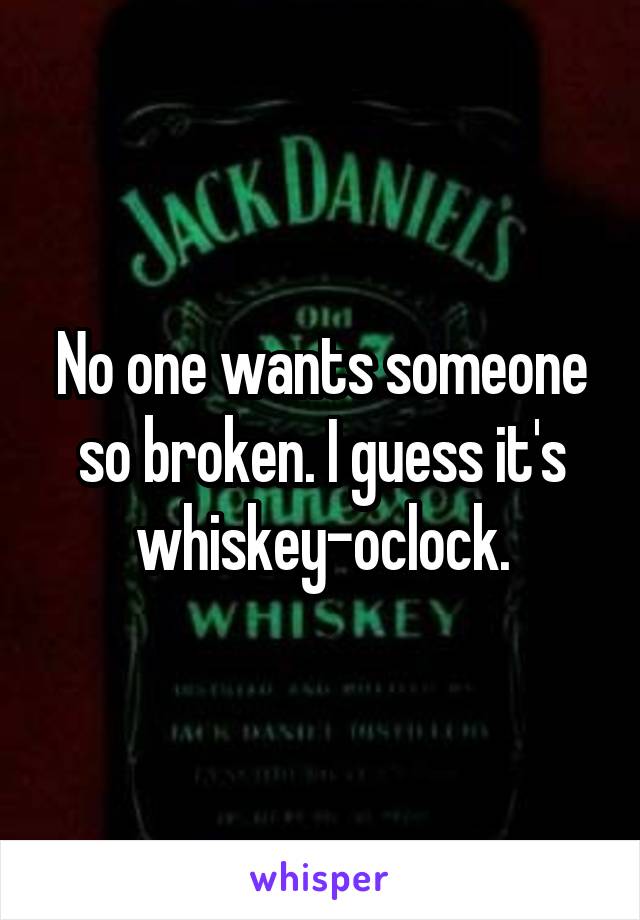 No one wants someone so broken. I guess it's whiskey-oclock.