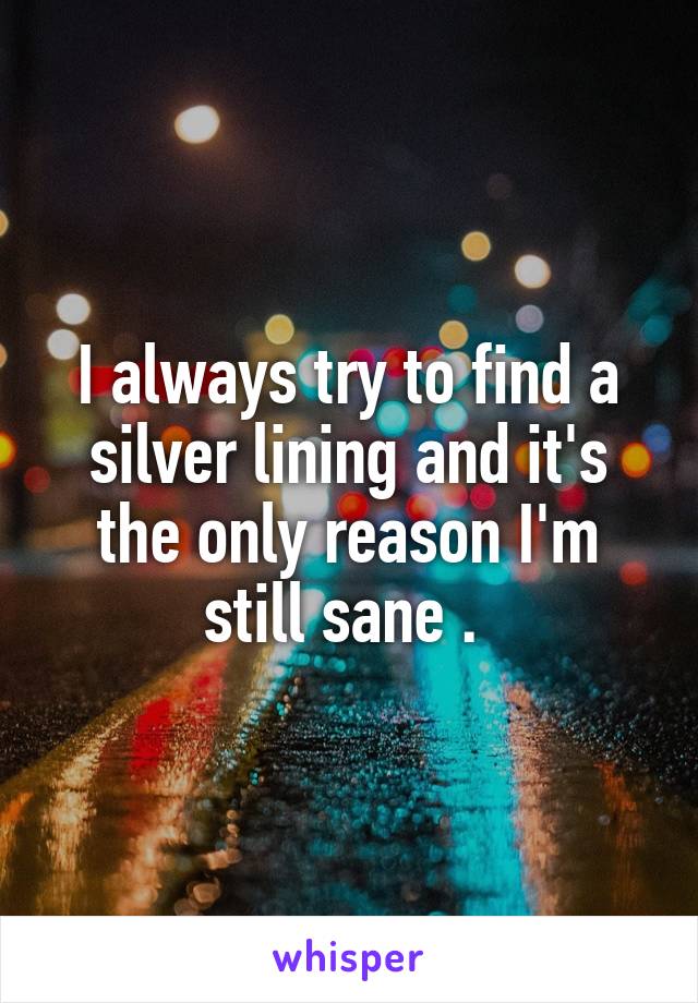 I always try to find a silver lining and it's the only reason I'm still sane . 