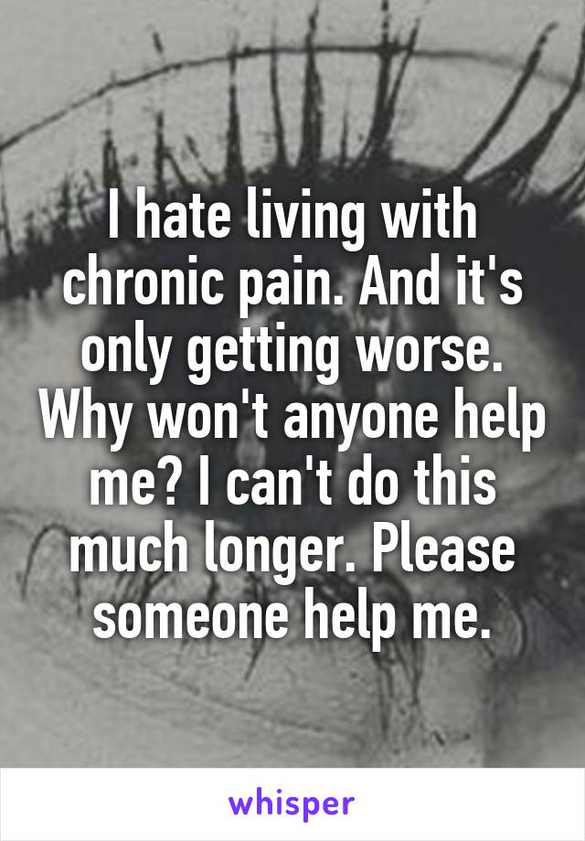 I hate living with chronic pain. And it's only getting worse. Why won't anyone help me? I can't do this much longer. Please someone help me.