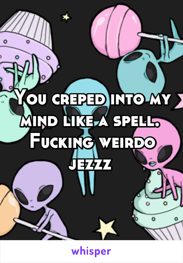 You creped into my mind like a spell. 
Fucking weirdo jezzz 