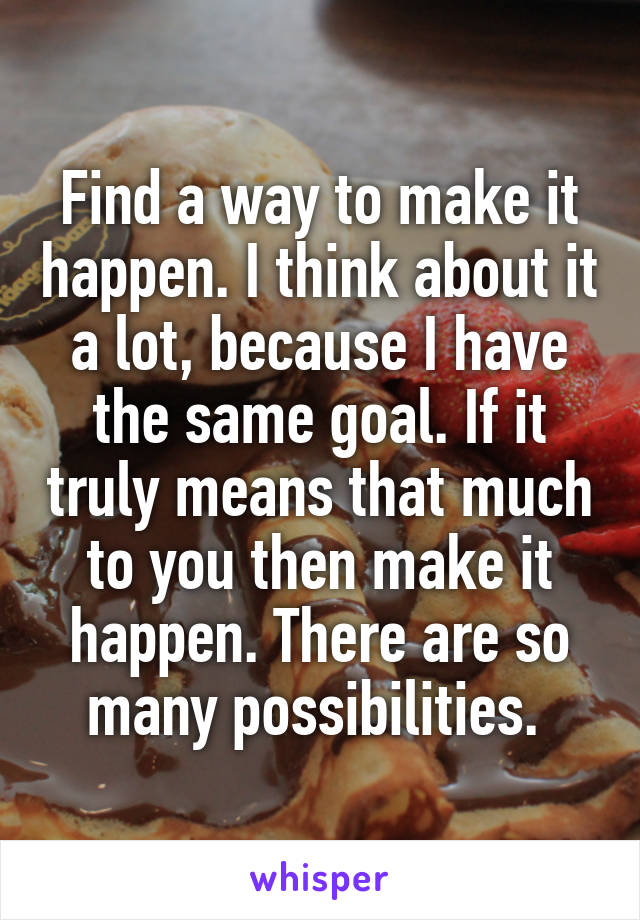 Find a way to make it happen. I think about it a lot, because I have the same goal. If it truly means that much to you then make it happen. There are so many possibilities. 