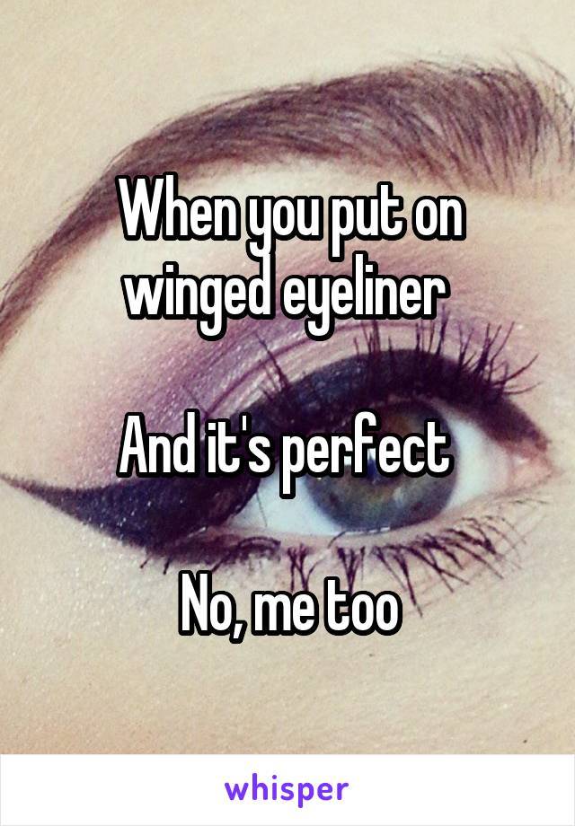 When you put on winged eyeliner 

And it's perfect 

No, me too