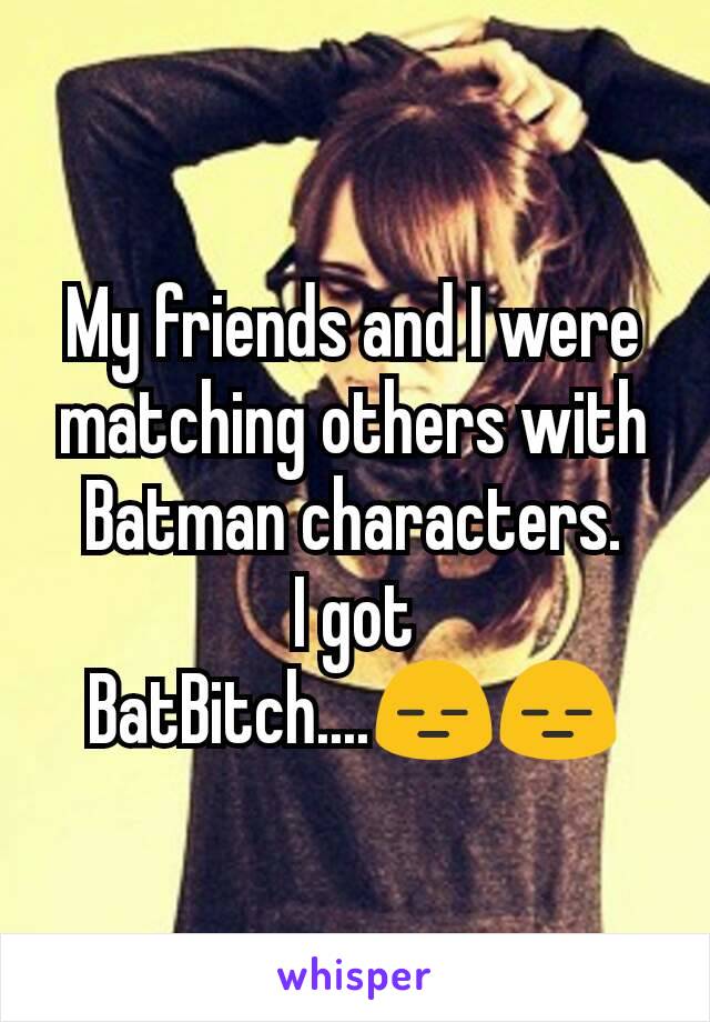 My friends and I were matching others with Batman characters.
I got BatBitch....😑😑