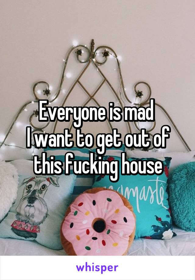 Everyone is mad 
I want to get out of this fucking house